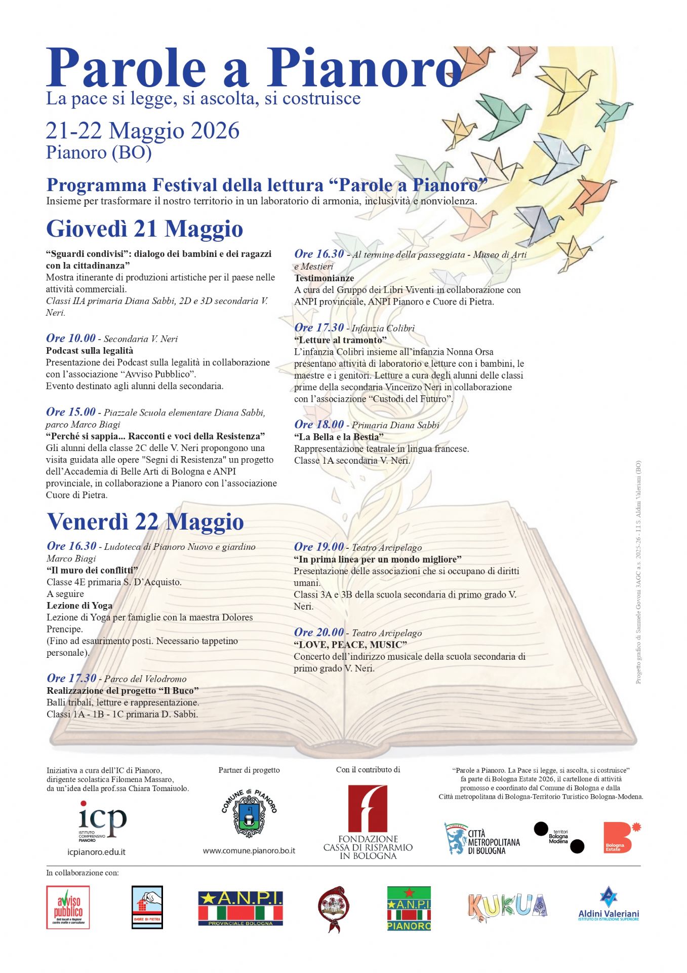 Ore 10.00 - Secondaria V. Neri

Podcast sulla legalità
Presentazione dei Podcast sulla legalità in collaborazione con l’associazione “Avviso Pubblico”.
Evento destinato agli alunni della secondaria.

Ore 15.00 - Piazzale Scuola elementare Diana Sabbi, parco Marco Biagi

“Perché si sappia... Racconti e voci della Resistenza”
Gli alunni delle classe 2C delle V. Neri propongono una visita guidata alle opere “Segni di Resistenza” un progetto dell’Accademia di Belle Arti di Bologna e ANPI provinciale, in collaborazione a Pianoro con l’associazione Cuore di Pietra.

Ore 16.30 - Al termine della passeggiata - Museo di Arti e Mestieri

Testimonianze
A cura del Gruppo dei Libri Viventi in collaborazione con ANPI provinciale, ANPI Pianoro e Cuore di Pietra.

Ore 17.30 - Infanzia Colibrì

“Letture al tramonto”
L’infanzia Colibrì insieme all’infanzia Nonna Orsa presentano attività di laboratorio e letture con i bambini, le maestre e i genitori. Letture a cura degli alunni delle classi prime della secondaria Vincenzo Neri in collaborazione con l’associazione “Custodi del Futuro”.

Ore 18.00 - Primaria Diana Sabbi

“La Bella e la Bestia”
Rappresentazione teatrale in lingua francese.
Classe 1A secondaria V. Neri.

Venerdì 22 Maggio
Ore 16.30 - Ludoteca di Pianoro Nuovo e giardino Marco Biagi

“Il muro dei conflitti”
Classe 4E primaria S. D’Acquisto.
A seguire
Lezione di Yoga
Lezione di Yoga per famiglie con la maestra Dolores Principe.
(Fino ad esaurimento posti. Necessario tappetino personale).

Ore 17.30 - Parco del Velodromo

Realizzazione del progetto “Il Buco”
Balli tribali, letture e rappresentazione.
Classi 1A - 1B - 1C primaria D. Sabbi.

Ore 19.00 - Teatro Arcipelago

“In prima linea per un mondo migliore”
Presentazione delle associazioni che si occupano di diritti umani.
Classi 3A e 3B della scuola secondaria di primo grado V. Neri.

Ore 20.00 - Teatro Arcipelago

“LOVE, PEACE, MUSIC”
Concerto dell’indirizzo musicale de